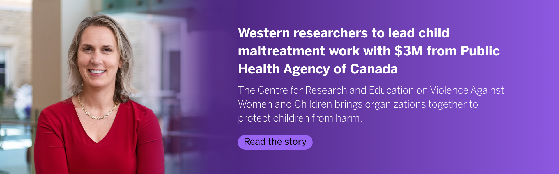 The Public Health Agency of Canada is investing in the longstanding work of Western University’s Centre for Research and Education on Violence Against Women and Children (CREVAWC), providing up to $3 million over six years for its researchers to lead collaborative work focused on preventing and addressing child maltreatment. Read the Story
