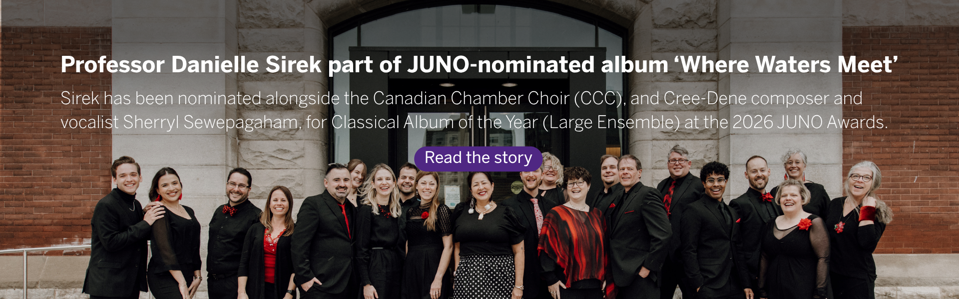 Dr. Danielle Sirek has been nominated alongside her peers from the Canadian Chamber Choir (CCC), and Cree-Dene composer and vocalist Sherryl Sewepagaham, for Classical Album of the Year (Large Ensemble) at the 2026 JUNO Awards for Where Waters Meet: Sherryl Sewepagaham + Canadian Chamber Choir. Read the story.