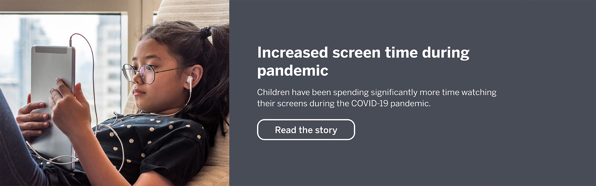 Increased screen time durin pandemic. Children have been spending significantly more time watching their screens during the covid-19 pandemic. Read the story