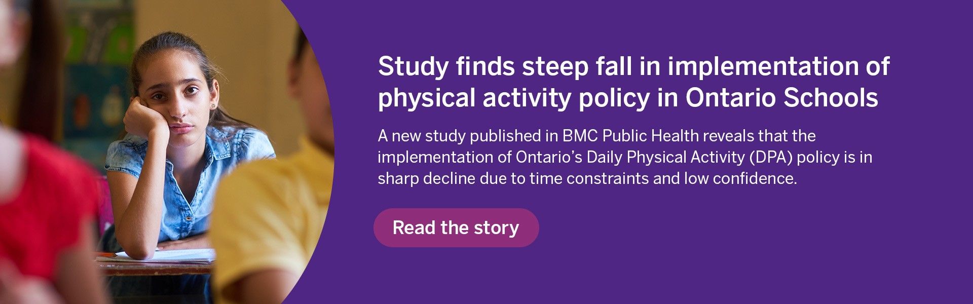 Study finds steep fall in implementatino fo physical activity poilcy in ontario schools. A new study published in BMC public health reveals that the implementation of ontario's daily physical activity (DPA) policy is in sharp decline due to time constraints and low confidence. Read the story.